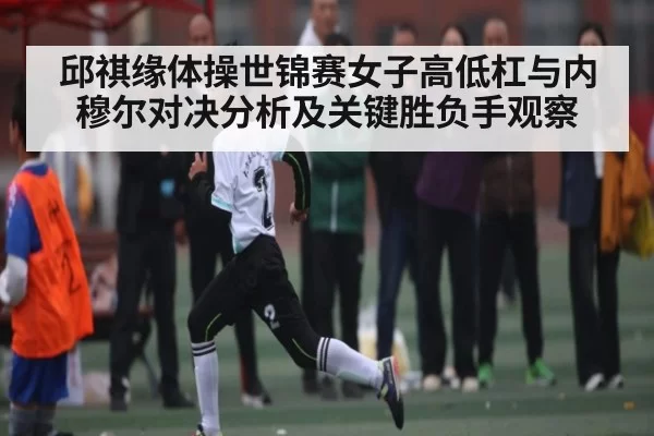 邱祺缘体操世锦赛女子高低杠与内穆尔对决分析及关键胜负手观察