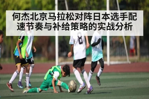 何杰北京马拉松对阵日本选手配速节奏与补给策略的实战分析